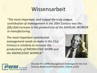 Wissensarbeit
"The most important, and indeed the truly unique,
contribution of management in the 20th Century was the
fifty-fold increase in the productivity of the MANUAL WORKER
in manufacturing.
The most important contribution
management needs to make in the 21st
Century is similarly to increase the
productivity of KNOWLEDGE WORK and
the KNOWLEDGE WORKER.“


                 (Drucker P.F. (1999) Management Challenges for the 21st
                 Century, Butterworth-Heinemann, Oxford, p135)
 