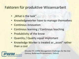 Faktoren für produktive Wissensarbeit

   •   „What is the task“
   •   Knowledgeworker have to manage themselves
   •   Continous innovation
   •   Continous learning / Continous teaching
   •   Produktivity of the know
   •   Quantity / Quality equal imptortant
   •   Knowledge Worker is treated as „asset“ rather
       than a cost
               (Drucker P.F. (1999) Management Challenges for the 21st
               Century, Butterworth-Heinemann, Oxford)
 