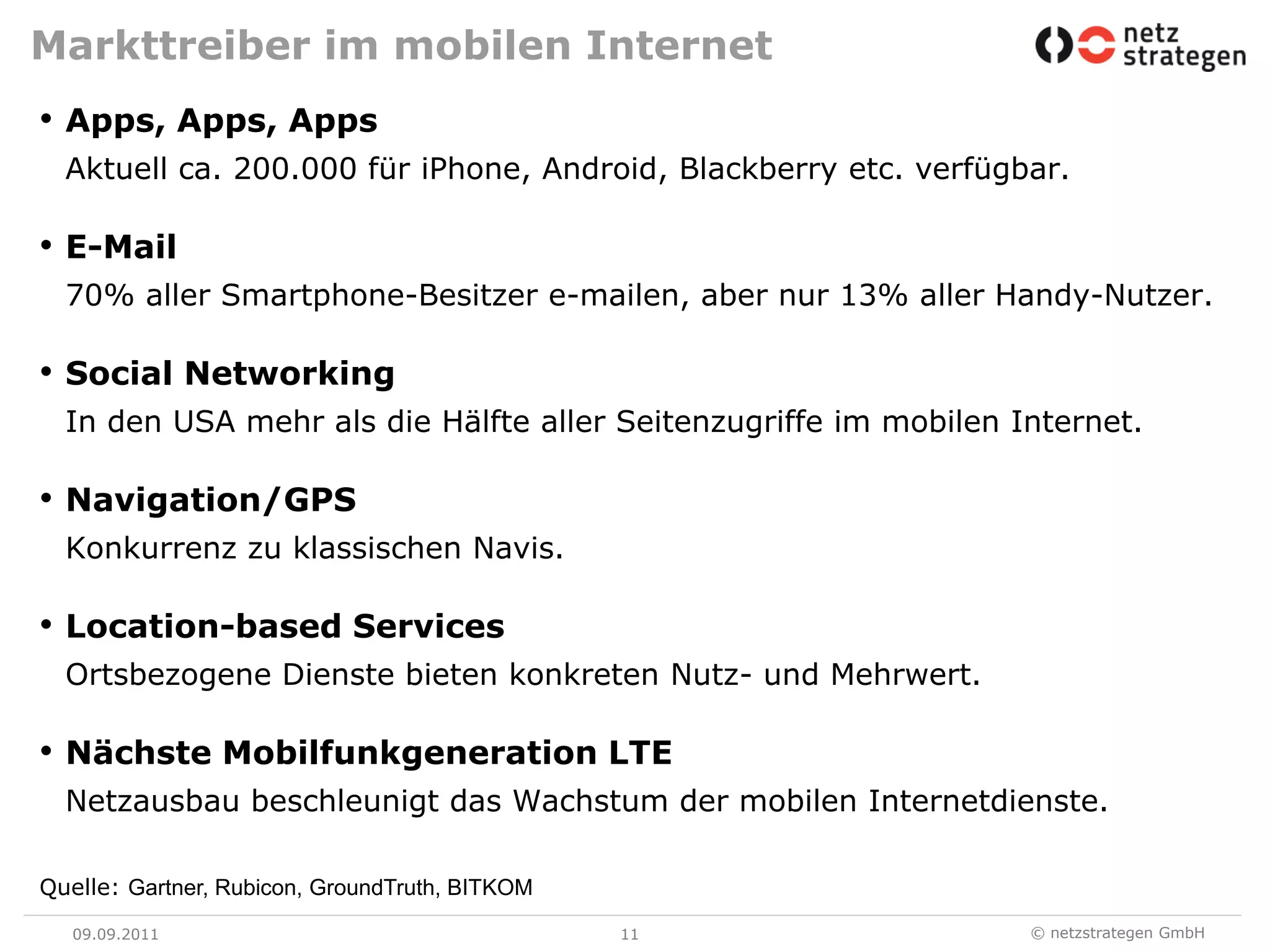 Markttreiber im mobilen InternetApps, Apps, AppsAktuell ca. 200.000 für iPhone, Android, Blackberry etc. verfügbar.E-Mail70% aller Smartphone-Besitzer e-mailen, aber nur 13% aller Handy-Nutzer.Social NetworkingIn den USA mehr als die Hälfte aller Seitenzugriffe im mobilen Internet.Navigation/GPSKonkurrenz zu klassischen Navis.Location-basedServicesOrtsbezogene Dienste bieten konkreten Nutz- und Mehrwert.Nächste Mobilfunkgeneration LTENetzausbau beschleunigt das Wachstum der mobilen Internetdienste.09.09.1111Quelle: Gartner, Rubicon, GroundTruth, BITKOM