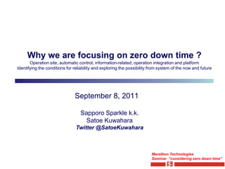 Why we are focusing on zero down time ?
       Operation site, automatic control, information-related, operation integration and platform
Identifying the conditions for reliability and exploring the possibility from system of the now and future




                               September 8, 2011

                                  Sapporo Sparkle k.k.
                                   Satoe Kuwahara
                                Twitter @SatoeKuwahara



                                                                         Marathon Technologies
                                                                         Seminar “considering zero down time”
 