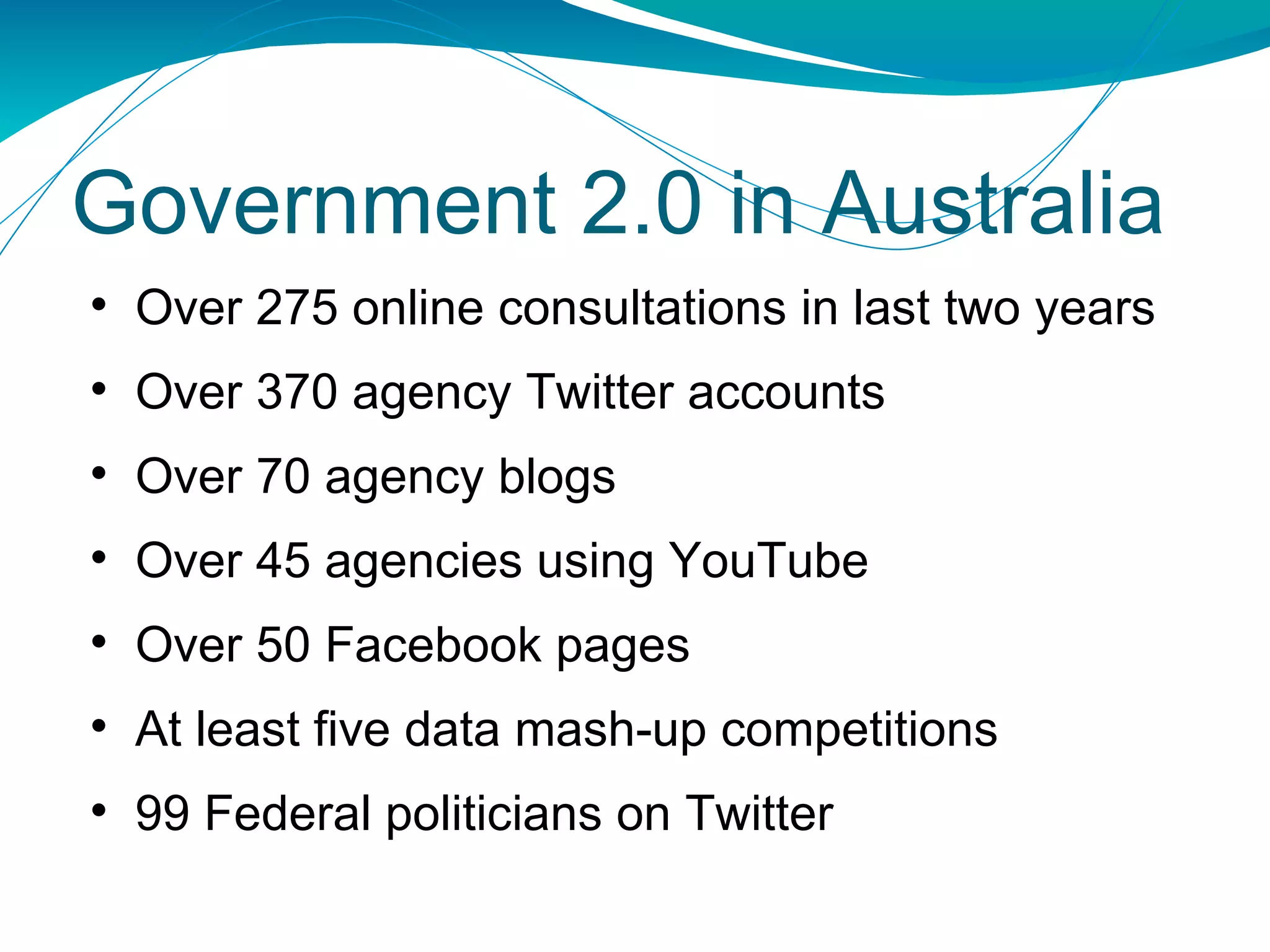 Over 275 online consultations in last two years Over 370 agency Twitter accounts Over 70 agency blogs Over 45 agencies using YouTube Over 50 Facebook pages At least five data mash-up competitions 99 Federal politicians on Twitter Government 2.0 in Australia 