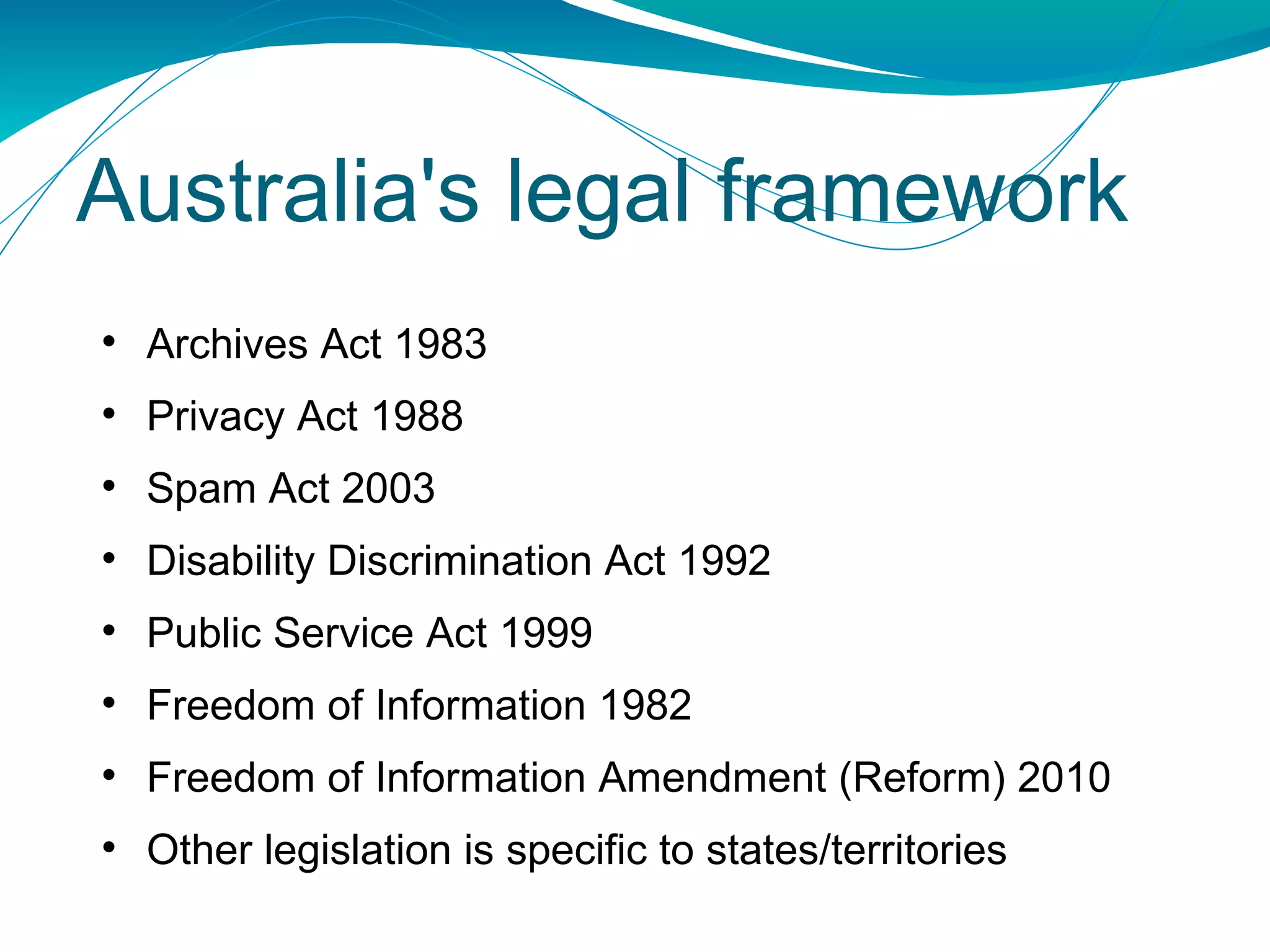 Australia's legal framework Archives Act 1983 Privacy Act 1988 Spam Act 2003 Disability Discrimination Act 1992 Public Service Act 1999 Freedom of Information 1982 Freedom of Information Amendment (Reform) 2010 Other legislation is specific to states/territories 