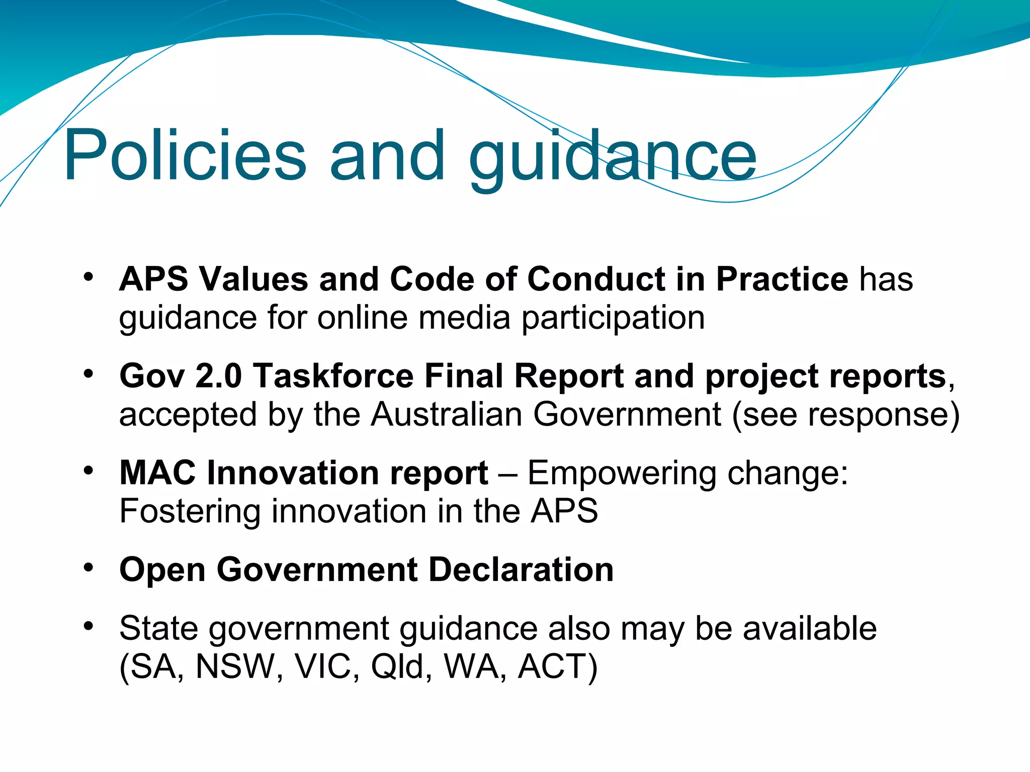 Policies and guidance APS Values and Code of Conduct in Practice  has guidance for online media participation Gov 2.0 Taskforce Final Report  and project reports , accepted by the Australian Government (see response)  MAC Innovation report  – Empowering change: Fostering innovation in the APS Open Government Declaration State government guidance also may be available  (SA, NSW, VIC, Qld, WA, ACT) 