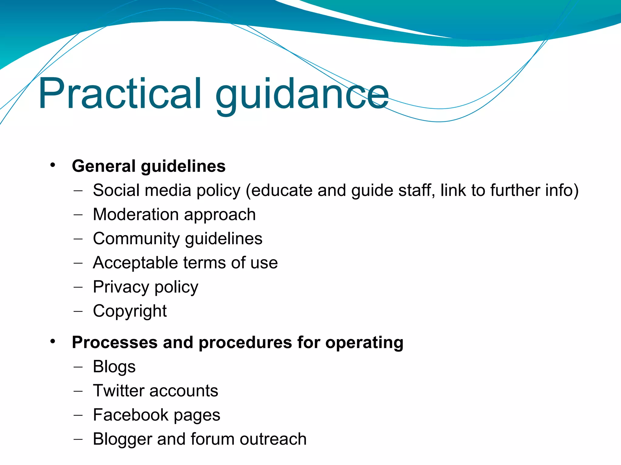 Practical guidance General guidelines Social media policy (educate and guide staff, link to further info) Moderation approach Community guidelines Acceptable terms of use Privacy policy Copyright Processes and procedures for operating Blogs  Twitter accounts Facebook pages Blogger and forum outreach 