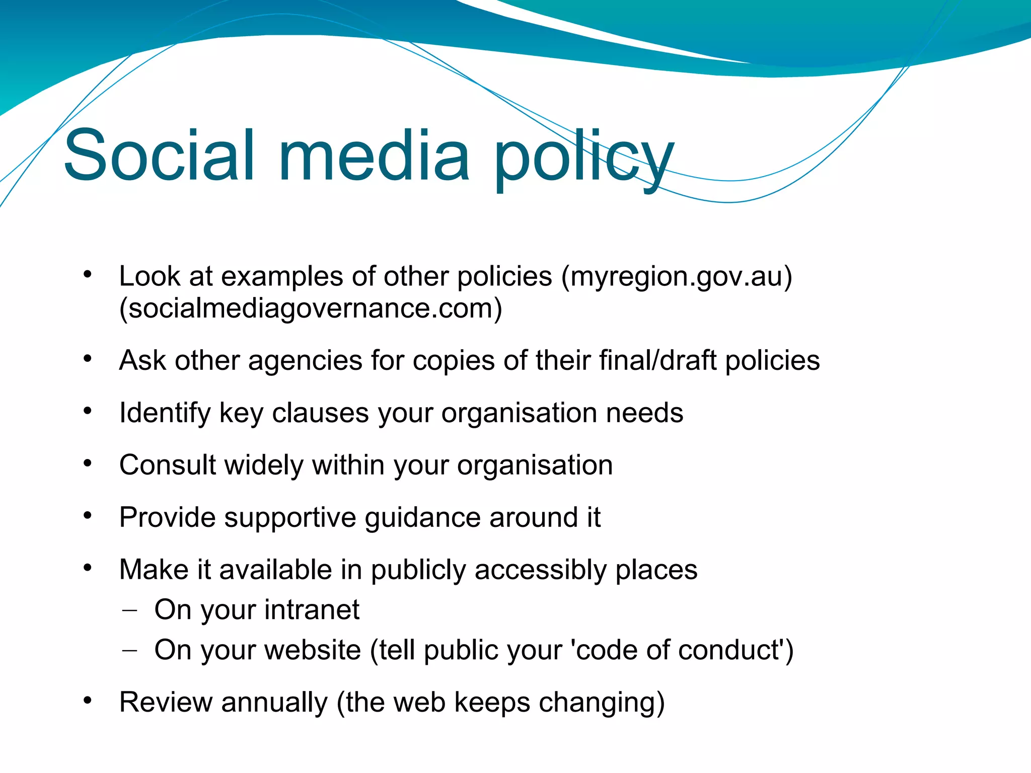Social media policy Look at examples of other policies (myregion.gov.au)  (socialmediagovernance.com) Ask other agencies for copies of their final/draft policies Identify key clauses your organisation needs Consult widely within your organisation Provide supportive guidance around it Make it available in publicly accessibly places On your intranet On your website (tell public your 'code of conduct') Review annually (the web keeps changing) 