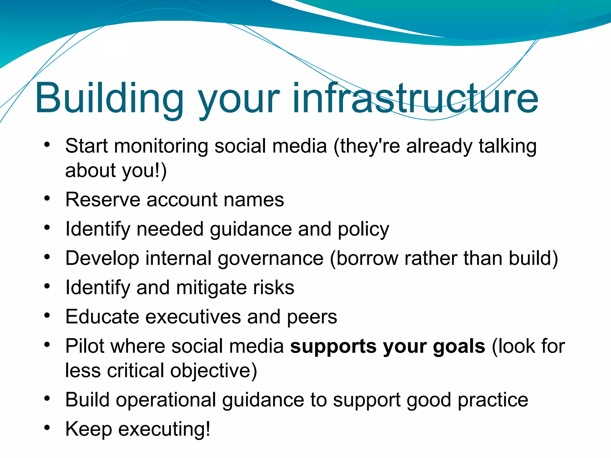Start monitoring social media (they're already talking about you!) Reserve account names Identify needed guidance and policy Develop internal governance (borrow rather than build) Identify and mitigate risks Educate executives and peers Pilot where social media  supports your goals  (look for less critical objective) Build operational guidance to support good practice Keep executing! Building your infrastructure 