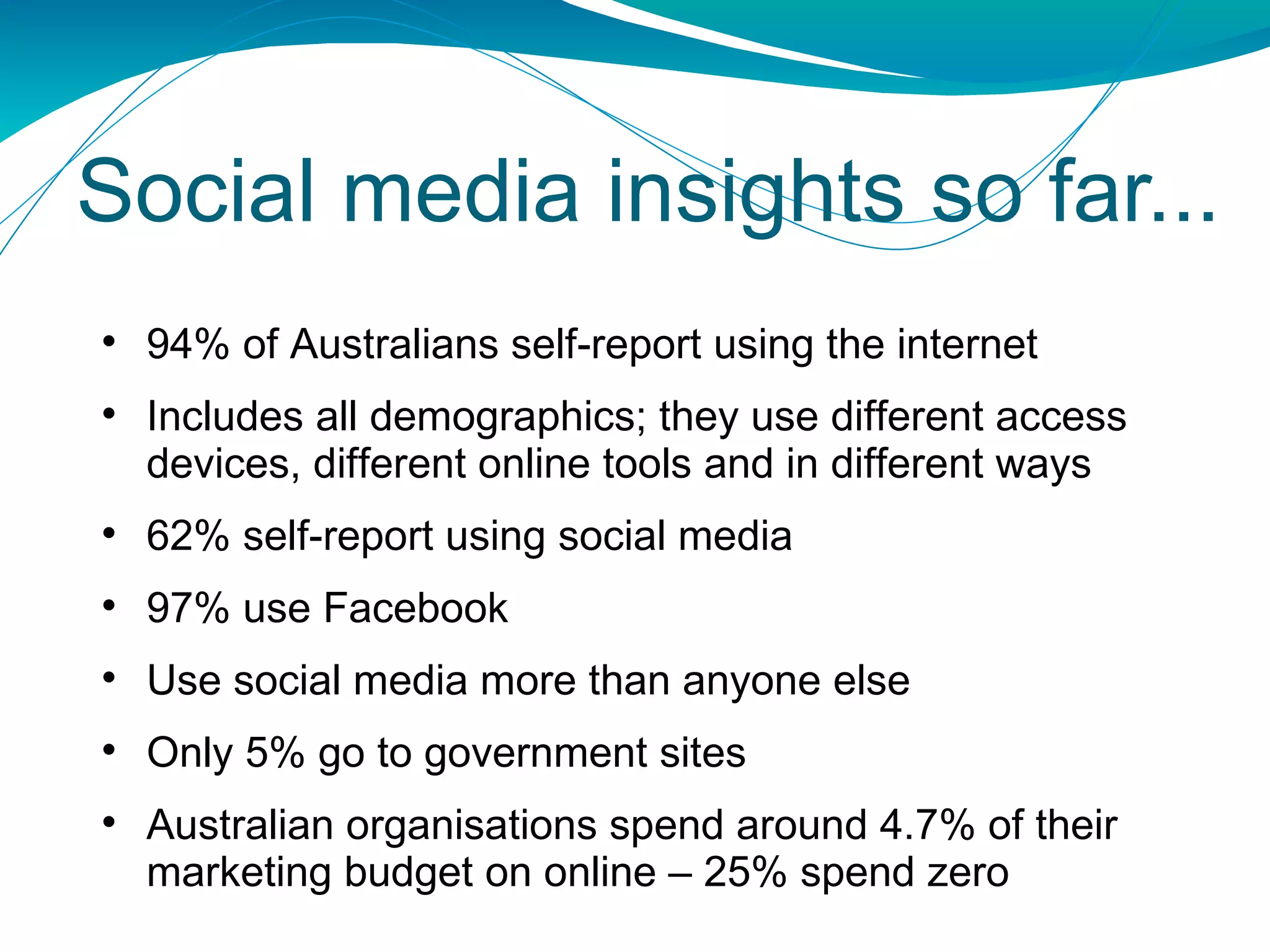 Social media insights so far... 94% of Australians self-report using the internet Includes a ll demographics; they use different access devices, different online tools and in different ways 62% self-report using social media 97% use Facebook  Use social media more than anyone else Only 5% go to government sites Australian organisations spend around 4.7% of their marketing budget on online – 25% spend zero 