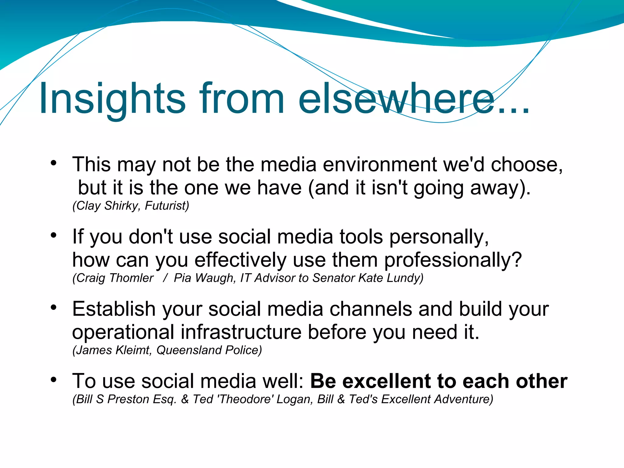 This may not be the media environment we'd choose,  but it is the one we have (and it isn't going away). (Clay Shirky, Futurist) If you don't use social media tools personally,  how can you effectively use them professionally?  (Craig Thomler  /  Pia Waugh, IT Advisor to Senator Kate Lundy) Establish your social media channels and build your operational infrastructure before you need it. (James Kleimt, Queensland Police) To use social media well:  Be excellent to each other (Bill S Preston Esq. & Ted 'Theodore' Logan, Bill & Ted's Excellent Adventure) Insights from elsewhere... 