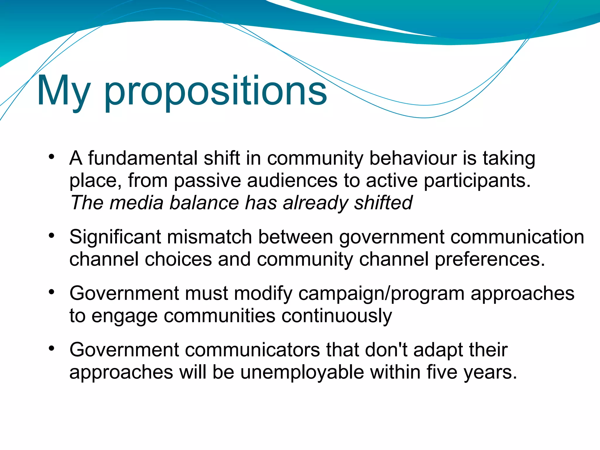 My propositions A fundamental shift in community behaviour is taking place, from passive audiences to active participants. The media balance has already shifted Significant mismatch between government communication channel choices and community channel preferences. Government must modify campaign/program approaches to engage communities continuously Government communicators that don't adapt their approaches will be unemployable within five years. 