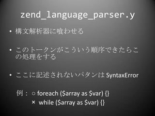 zend_language_parser.y<br />構文解析器に喰わせる<br />このトークンがこういう順序できたらこの処理をする<br />ここに記述されないパタンは SyntaxError<br />　例： ○foreach ($ar...