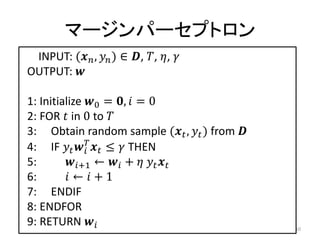 マージンパーセプトロン
 INPUT: ( ,  ) ∈ , , , 
OUTPUT: 

1: Initialize 0 = ,  = 0
2: FOR  in 0 to 
3: Obtain random sample ( ,  ) from 
4: IF    ≤  THEN
              
5:       +1 ←  +   
6:        ←  + 1
7: ENDIF
8: ENDFOR
9: RETURN                                    10
 