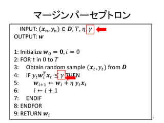 マージンパーセプトロン
 INPUT: ( ,  ) ∈ , , , 
OUTPUT: 

1: Initialize 0 = ,  = 0
2: FOR  in 0 to 
3: Obtain random sample ( ,  ) from 
4: IF    ≤  THEN
              
5:       +1 ←  +   
6:        ←  + 1
7: ENDIF
8: ENDFOR
9: RETURN                                    11
 