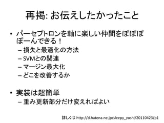 再掲: お伝えしたかったこと
• パーセプトロンを軸に楽しい仲間をぽぽぽ
  ぽーんできる！
 – 損失と最適化の方法
 – SVMとの関連
 – マージン最大化
 – どこを改善するか

• 実装は超簡単
 – 重み更新部分だけ変えればよい

           詳しくは http://d.hatena.ne.jp/sleepy_yoshi/20110423/p1
                                                          13
 