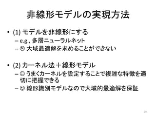 非線形モデルの実現方法
• (1) モデルを非線形にする
 – e.g., 多層ニューラルネット
 –  大域最適解を求めることができない

• (2) カーネル法＋線形モデル
 –  うまくカーネルを設定することで複雑な特徴を適
   切に把握できる
 –  線形識別モデルなので大域的最適解を保証


                          20
 