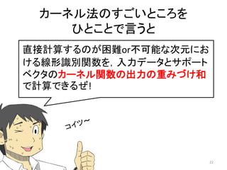 カーネル法のすごいところを
    ひとことで言うと
直接計算するのが困難or不可能な次元にお
ける線形識別関数を，入力データとサポート
ベクタのカーネル関数の出力の重みづけ和
で計算できるぜ!




                       22
 