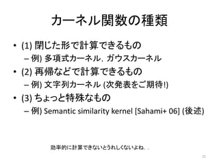 カーネル関数の種類
• (1) 閉じた形で計算できるもの
 – 例) 多項式カーネル，ガウスカーネル
• (2) 再帰などで計算できるもの
 – 例) 文字列カーネル (次発表をご期待!)
• (3) ちょっと特殊なもの
 – 例) Semantic similarity kernel [Sahami+ 06] (後述)



        効率的に計算できないとうれしくないよね．．
                                                 25
 