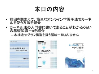 本日の内容
• 前回を踏まえて，簡単なオンライン学習手法でカーネ
  ルを使う方法を紹介
• カーネル法の入門書に書いてあることがわかるくらい
  の基礎知識＋αを紹介
 – 木構造やグラフ構造を扱う話は一切ありません




                             3
 