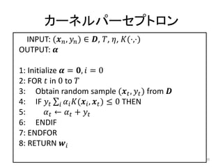 カーネルパーセプトロン
 INPUT: ( ,  ) ∈ , , , (⋅,⋅)
OUTPUT: 

1: Initialize  = ,  = 0
2: FOR  in 0 to 
3: Obtain random sample ( ,  ) from 
4: IF    ( ,  ) ≤ 0 THEN
5:        ←  + 
6: ENDIF
7: ENDFOR
8: RETURN 
                                                 30
 