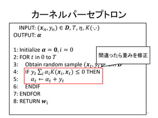 カーネルパーセプトロン
 INPUT: ( ,  ) ∈ , , , (⋅,⋅)
OUTPUT: 

1: Initialize  = ,  = 0
2: FOR  in 0 to                         間違ったら重みを修正
3: Obtain random sample ( ,  ) from 
4: IF    ( ,  ) ≤ 0 THEN
5:        ←  + 
6: ENDIF
7: ENDFOR
8: RETURN 
                                                     31
 