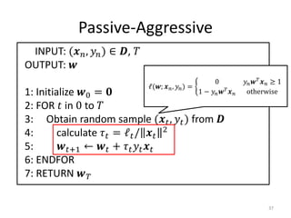 Passive-Aggressive
 INPUT: ( ,  ) ∈ , 
OUTPUT: 
                                                              0                 ≥ 1
                                  ℓ(;  ,  ) =
1: Initialize 0 =                                   1 −        otherwise

2: FOR  in 0 to 
3: Obtain random sample ( ,  ) from 
4:       calculate  = ℓ /  2
5:       +1 ←  +   
6: ENDFOR
7: RETURN  

                                                                                        37
 