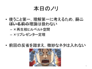 本日のノリ
• 使うこと第一，理解第一に考えるため，厨二
  ぽい名前の理論は扱わない
 – ×再生核ヒルベルト空間
 – ×リプレゼンター定理


• 前回の反省を踏まえ，微妙なネタは入れない



                         4
 