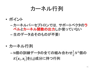 カーネル行列
• ポイント
 – カーネルパーセプトロンでは，サポートベクタのラ
   ベルとカーネル関数の出力しか使っていない
 – 生のデータ点そのものが不要!


• カーネル行列
                      1 2
 –   N個の訓練データの全ての組み合わせ  個の
                      2
       ,  を(i,j)成分に持つ行列

                                    41
 