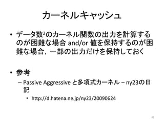 カーネルキャッシュ
• データ数2のカーネル関数の出力を計算する
  のが困難な場合 and/or 値を保持するのが困
  難な場合，一部の出力だけを保持しておく

• 参考
 – Passive Aggressive と多項式カーネル – ny23の日
   記
   • http://d.hatena.ne.jp/ny23/20090624


                                           42
 