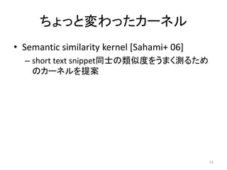 ちょっと変わったカーネル
• Semantic similarity kernel [Sahami+ 06]
  – short text snippet同士の類似度をうまく測るため
    のカーネルを提案




                                            53
 