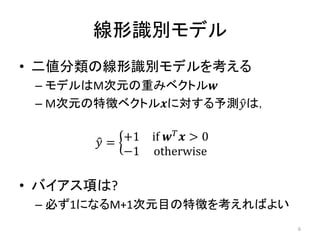 線形識別モデル
• 二値分類の線形識別モデルを考える
 – モデルはM次元の重みベクトル
 – M次元の特徴ベクトルに対する予測は，


        = +1   if   > 0
            −1   otherwise

• バイアス項は?
 – 必ず1になるM+1次元目の特徴を考えればよい
                                  6
 