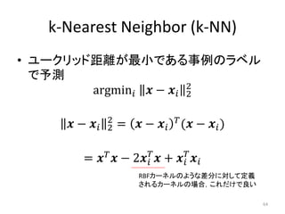 k-Nearest Neighbor (k-NN)
• ユークリッド距離が最小である事例のラベル
  で予測
        argmin  −  2
                           2

                  2
      −     2   =  −   ( −  )

                                       
         =   −        2    +    
                           RBFカーネルのような差分に対して定義
                           されるカーネルの場合，これだけで良い

                                                     64
 