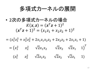 多項式カーネルの展開
• 2次の多項式カーネルの場合
                  ,  =   + 1 2
           + 1 2 = 1 1 + 2 2 + 1         2

     2 2       2 2
= (1 1 + 2 2 + 21 1 2 2 + 22 2 + 21 1 + 1)
         2       2                                                
  =    1     2        21 2        22       21    1
         2       2
      (1     2       21 2        22       21     1)

                                                                       67
 