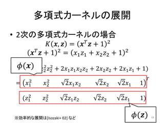 多項式カーネルの展開
• 2次の多項式カーネルの場合
                  ,  =   + 1 2
           + 1 2 = 1 1 + 2 2 + 1         2

  () 2 2
     2 2
= (1 1 + 2 2 + 21 1 2 2 + 22 2 + 21 1 + 1)
         2       2                                                  
  =    1     2        21 2        22       21      1
         2       2
      (1     2       21 2        22       21       1)


  ※効率的な展開は[Isozaki+ 02] など                                  ()       68
 