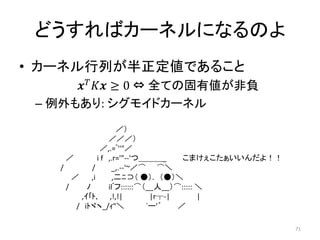 どうすればカーネルになるのよ
• カーネル行列が半正定値であること
        ≥ 0 ⇔ 全ての固有値が非負
 – 例外もあり: シグモイドカーネル
                        ／）
                     ／／／）
                  ／,.=ﾞ''"／
      ／          i f ,.r='"-‐'つ＿＿＿_      こまけぇこたぁいいんだよ！！
    /         /       _,.-‐'~／⌒ ⌒＼
        ／     ,i       ,二ﾆ⊃（ ●）. （●）＼
      /     ﾉ        ilﾞフ::::::⌒（__人__）⌒::::: ＼
          ,ｲ｢ﾄ､ ,!,!|             |r┬-|       |
         / iﾄヾヽ_/ｨ"＼             `ー'´   ／

                                                          71
 