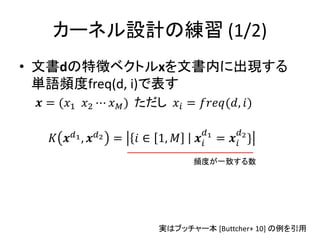 カーネル設計の練習 (1/2)
• 文書dの特徴ベクトルxを文書内に出現する
  単語頻度freq(d, i)で表す
  = (1 2 ⋯  ) ただし  = (, )

                                               
    1 , 2 =  ∈ 1,       1 =  2 }
                                     頻度が一致する数




                             実はブッチャー本 [Buttcher+ 10] の例を引用
                                                         72
 
