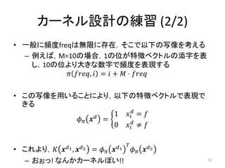 カーネル設計の練習 (2/2)
• 一般に頻度freqは無限に存在．そこで以下の写像を考える
  – 例えば，M=10の場合，1の位が特徴ベクトルの添字を表
    し，10の位より大きな数字で頻度を表現する
           ,  =  +  ⋅ 

• この写像を用いることにより，以下の特徴ベクトルで表現で
  きる
                      1  = 
            =
                      0  ≠ 


• これより，   1 , 2   =    1       2
                                                
  – おぉっ! なんかカーネルぽい!!                                         73
 