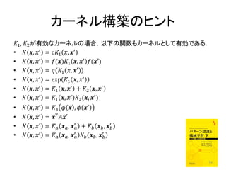 カーネル構築のヒント
1 , 2 が有効なカーネルの場合，以下の関数もカーネルとして有効である．
•  , ′ = 1 , ′
•  , ′ = ()1 , ′ (′)
•  , ′ =  1 , ′
•  , ′ = exp 1 , ′
•  , ′ = 1 , ′ + 2 , ′
•  , ′ = 1 , ′ 2 (, ′ )
•      , ′   = 3   ,  ′
•      , ′   =  ′
•      , ′   =   , ′ +   , ′
                                                    
•      , ′   =   , ′   , ′
                                                 




                                                           74
 