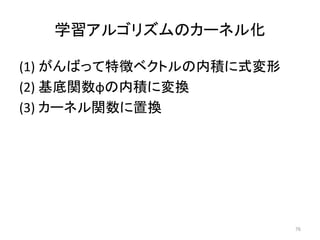 学習アルゴリズムのカーネル化

(1) がんばって特徴ベクトルの内積に式変形
(2) 基底関数φの内積に変換
(3) カーネル関数に置換




                         76
 