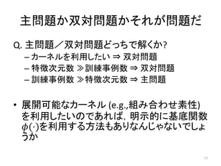 主問題か双対問題かそれが問題だ
Q. 主問題／双対問題どっちで解くか?
 – カーネルを利用したい ⇒ 双対問題
 – 特徴次元数 ≫訓練事例数 ⇒ 双対問題
 – 訓練事例数 ≫特徴次元数 ⇒ 主問題

• 展開可能なカーネル (e.g.,組み合わせ素性)
  を利用したいのであれば，明示的に基底関数
  (⋅)を利用する方法もありなんじゃないでしょ
  うか
                         77
 