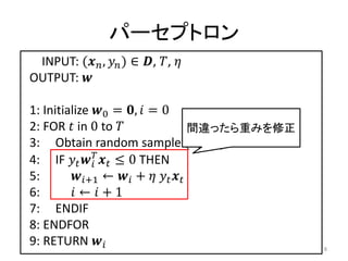 パーセプトロン
 INPUT: ( ,  ) ∈ , , 
OUTPUT: 

1: Initialize 0 = ,  = 0
2: FOR  in 0 to                   間違ったら重みを修正
3: Obtain random sample ( ,  ) from 
4: IF    ≤ 0 THEN
              
5:       +1 ←  +   
6:        ←  + 1
7: ENDIF
8: ENDFOR
9: RETURN                                      8
 