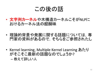 この後の話
• 文字列カーネルや木構造カーネルこそがNLPに
  おけるカーネル法の醍醐味

• 理論的背景や発展に関する話題については，専
  門家の資料があるので，そちらをご参照されたし

• Kernel learning, Multiple Kernel Learning あたり
  がそこそこ最新の話題なのでしょうか?
  – 教えて詳しい人

                                                  82
 