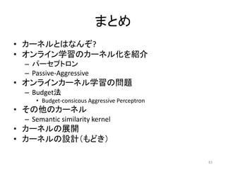まとめ
• カーネルとはなんぞ?
• オンライン学習のカーネル化を紹介
 – パーセプトロン
 – Passive-Aggressive
• オンラインカーネル学習の問題
 – Budget法
    • Budget-consicous Aggressive Perceptron
• その他のカーネル
 – Semantic similarity kernel
• カーネルの展開
• カーネルの設計（もどき）

                                               83
 