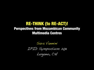 RE-THINK (to RE-ACT)!
Perspectives from Mozambican Community
           Multimedia Centres

           Sara Vannini
       IPID Symposium 2011
           Lugano, CH
 