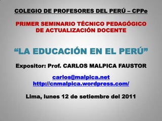 COLEGIO DE PROFESORES DEL PERÚ – CPPe

PRIMER SEMINARIO TÉCNICO PEDAGÓGICO
     DE ACTUALIZACIÓN DOCENTE



“LA EDUCACIÓN EN EL PERÚ”
Expositor: Prof. CARLOS MALPICA FAUSTOR

             carlos@malpica.net
     http://cnmalpica.wordpress.com/

   Lima, lunes 12 de setiembre del 2011
 