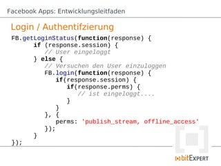 Facebook Apps: Entwicklungsleitfaden

 Login / Authentifzierung
 FB.getLoginStatus(function(response) {
       if (response.session) {
          // User eingeloggt
       } else {
          // Versuchen den User einzuloggen
          FB.login(function(response) {
              if(response.session) {
                 if(response.perms) {
                    // ist eingeloggt....
                 }
              }
          }, {
              perms: 'publish_stream, offline_access'
          });
       }
 });
 