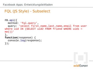 Facebook Apps: Entwicklungsleitfaden

 FQL (JS Style) - Subselect

 FB.api({
    method: 'fql.query',
    query: 'select first_name,last_name,email from user
 where uid IN (SELECT uid2 FROM friend WHERE uid1 =
 me())'
 },
 function(response) {
    console.log(response);
 });
 