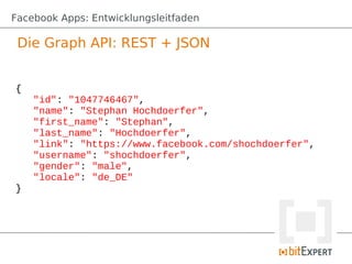 Facebook Apps: Entwicklungsleitfaden

 Die Graph API: REST + JSON


{
    "id": "1047746467",
    "name": "Stephan Hochdoerfer",
    "first_name": "Stephan",
    "last_name": "Hochdoerfer",
    "link": "https://www.facebook.com/shochdoerfer",
    "username": "shochdoerfer",
    "gender": "male",
    "locale": "de_DE"
}
 
