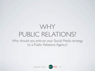 WHY
    PUBLIC RELATIONS?
Why should you entrust your Social Media strategy
         to a Public Relations Agency?




               disclaimer: I work at   ;-D
 