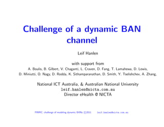 Challenge of a dynamic BAN
            channel
                                              Leif Hanlen

                                         with support from
     A. Boulis, B. Gilbert, V. Chaganti, L. Craven, D. Fang, T. Lamahewa, D. Lewis,
D. Miniutti, O. Nagy, D. Rodda, K. Sithamparanathan, D. Smith, Y. Tselishchev, A. Zhang,

           National ICT Australia, & Australian National University
                       leif.hanlen@nicta.com.au
                         Director eHealth @ NICTA



          PIMRC: challenge of modeling dynamic BANs c 2011   leif.hanlen@nicta.com.au
 