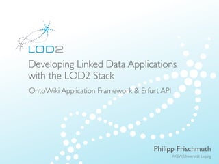 Creating Knowledge out of Interlinked Data




          Developing Linked Data Applications
          with the LOD2 Stack
          OntoWiki Application Framework & Erfurt API




                                                          Philipp Frischmuth
                                                               AKSW, Universität Leipzig
LOD2 Presentation . 02.09.2010 . Page                                          http://lod2.eu
 