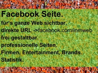 Facebook Seite. für ‘s ganze Web sichtbar. direkte URL -> facebook.com/inmweb frei gestaltbar. professionelle Seiten. Firmen, Entertainment, Brands. Statistik. 